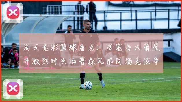 周五竞彩篮球看点：活塞与火箭展开激烈对决汤普森兄弟同场竞技争夺荣耀