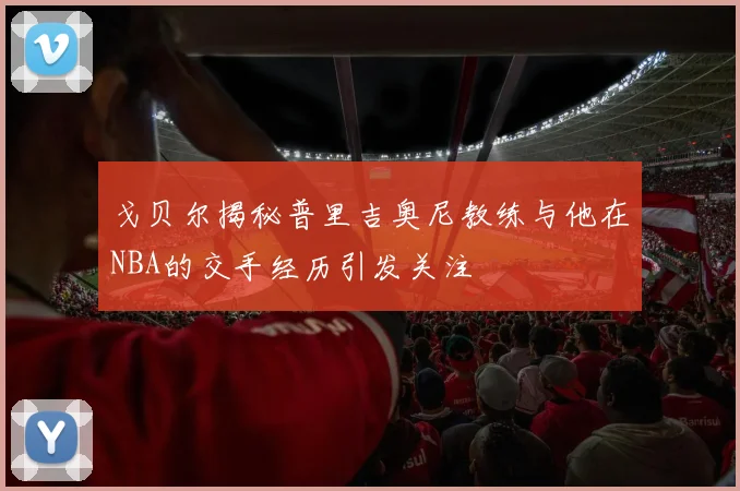 戈贝尔揭秘普里吉奥尼教练与他在NBA的交手经历引发关注