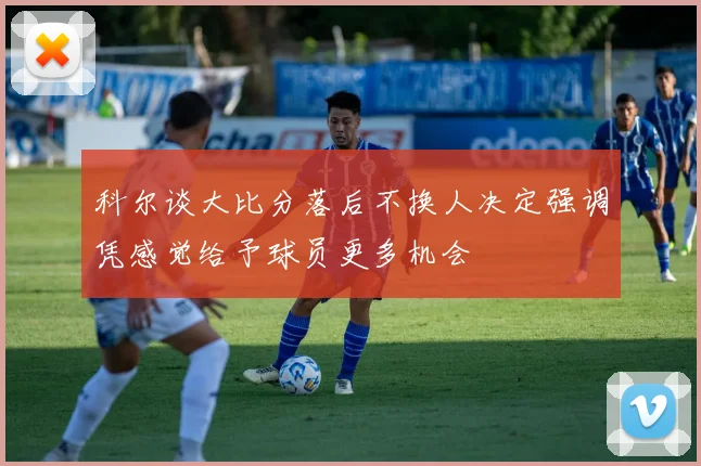 科尔谈大比分落后不换人决定强调凭感觉给予球员更多机会
