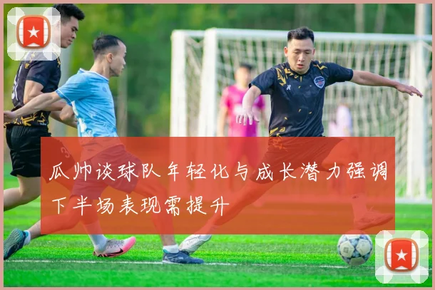 瓜帅谈球队年轻化与成长潜力强调下半场表现需提升