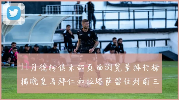 11月德转俱乐部页面浏览量排行榜揭晓皇马拜仁加拉塔萨雷位列前三