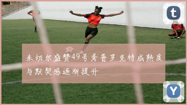 米切尔盛赞49号秀普罗克特成熟度与默契感逐渐提升