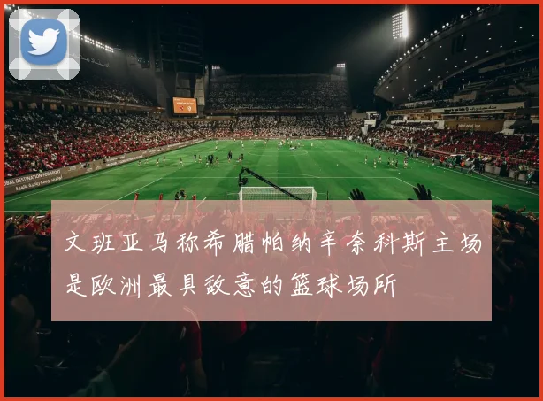 文班亚马称希腊帕纳辛奈科斯主场是欧洲最具敌意的篮球场所