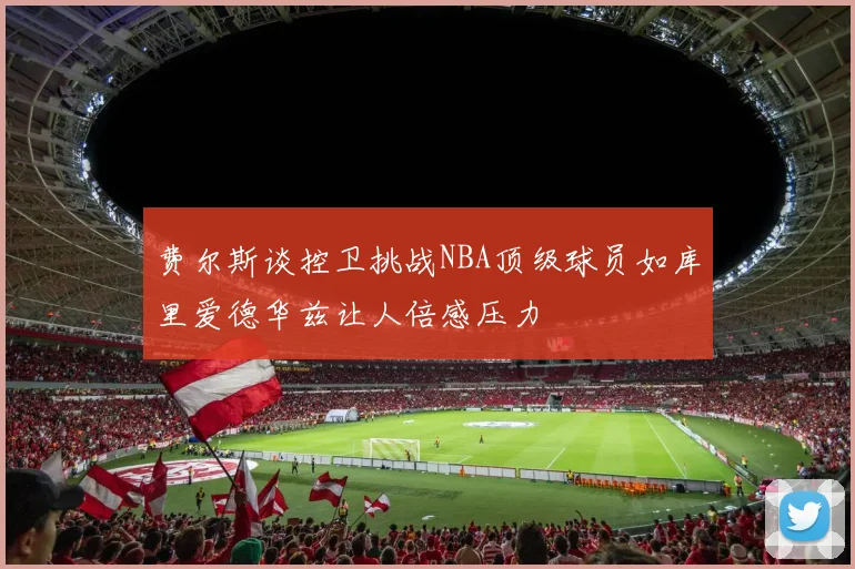 费尔斯谈控卫挑战NBA顶级球员如库里爱德华兹让人倍感压力