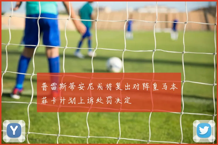 普雷斯蒂安尼或将复出对阵皇马本菲卡计划上诉处罚决定