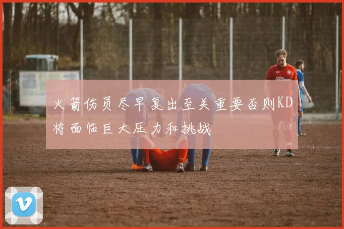 火箭伤员尽早复出至关重要否则KD将面临巨大压力和挑战