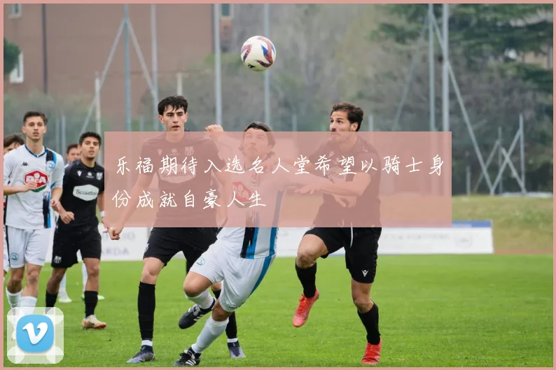 乐福期待入选名人堂希望以骑士身份成就自豪人生