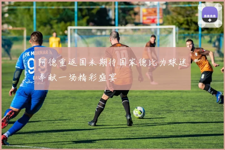 阿德重返国米期待国家德比为球迷奉献一场精彩盛宴