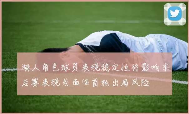 湖人角色球员表现稳定性将影响季后赛表现或面临首轮出局风险