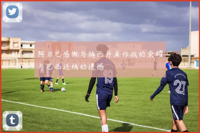 阿尔巴感慨与梅西并肩作战的荣耀与巴西连线的遗憾