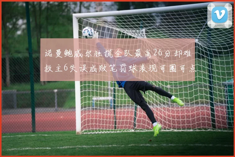 诺曼鲍威尔独揽全队最高26分却难救主6失误成败笔罚球表现可圈可点
