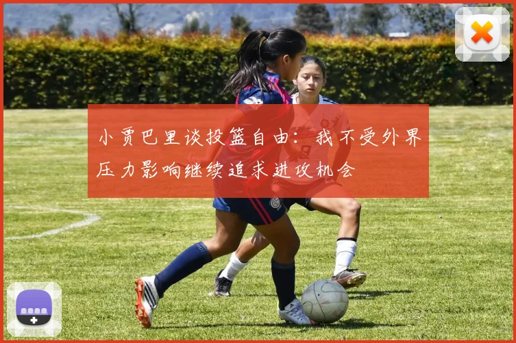 小贾巴里谈投篮自由：我不受外界压力影响继续追求进攻机会