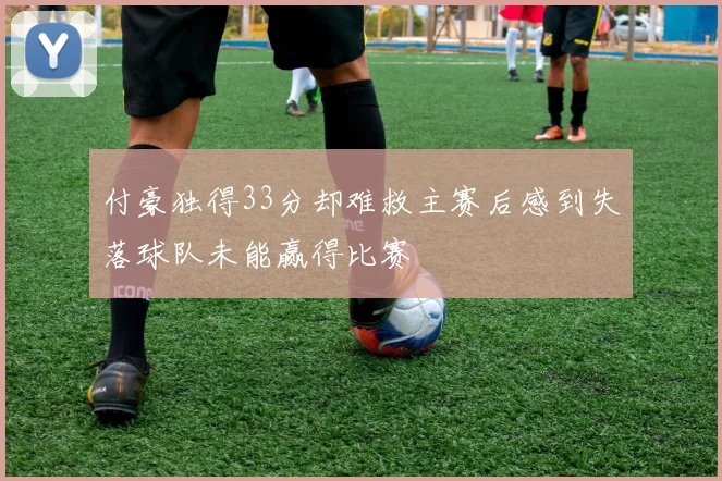 付豪独得33分却难救主赛后感到失落球队未能赢得比赛