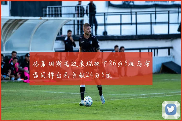 格莱姆斯高效表现砍下26分6板乌布雷同样出色贡献24分5板