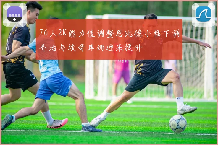 76人2K能力值调整恩比德小幅下调乔治与埃奇库姆迎来提升
