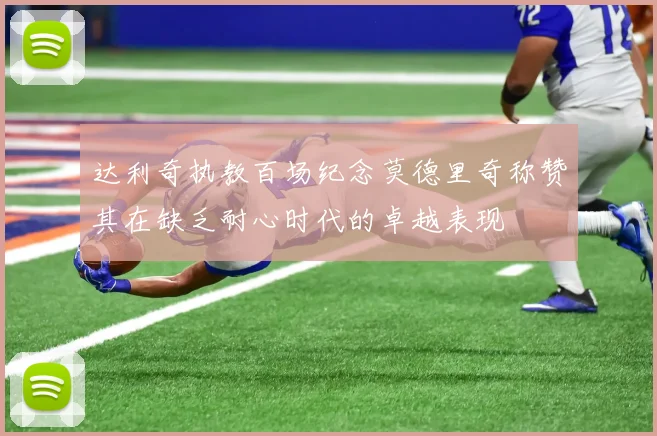 达利奇执教百场纪念莫德里奇称赞其在缺乏耐心时代的卓越表现