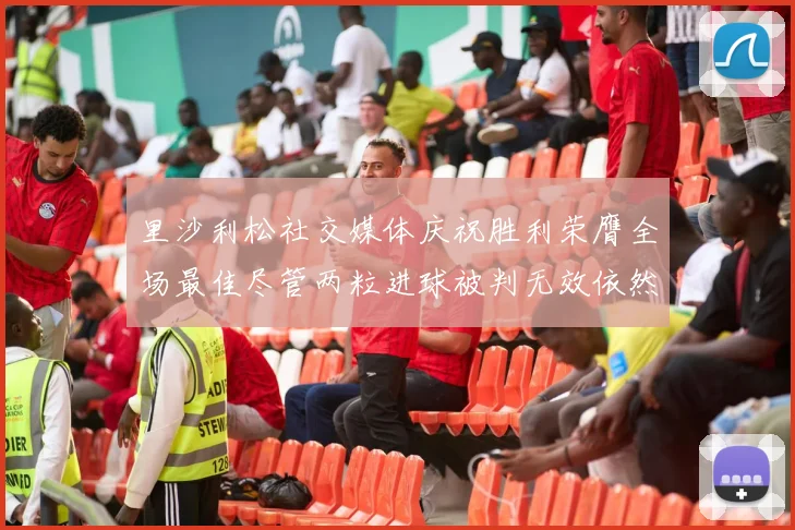 里沙利松社交媒体庆祝胜利荣膺全场最佳尽管两粒进球被判无效依然贡献助攻