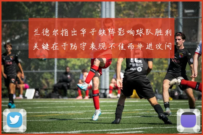兰德尔指出华子缺阵影响球队胜利关键在于防守表现不佳而非进攻问题