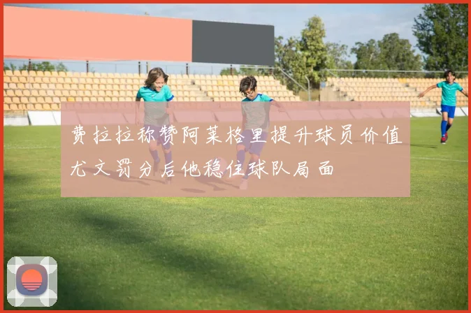 费拉拉称赞阿莱格里提升球员价值尤文罚分后他稳住球队局面