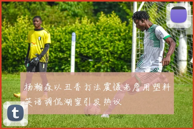 杨瀚森以丑香打法震慑老詹用塑料英语调侃湖蜜引发热议