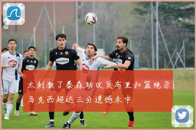 太刺激了泰森助攻莫布里扣篮绝杀马克西超远三分遗憾未中