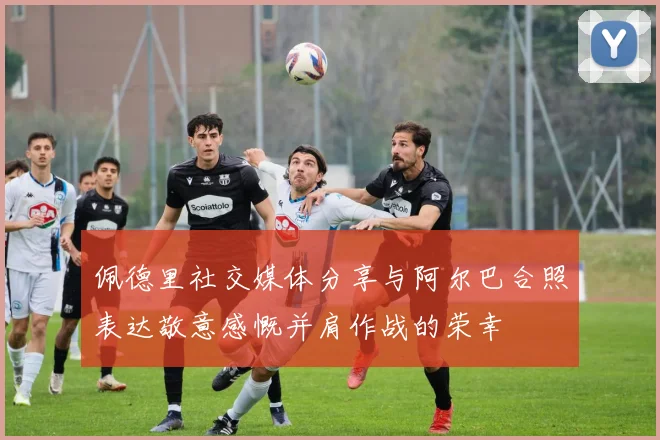 佩德里社交媒体分享与阿尔巴合照表达敬意感慨并肩作战的荣幸