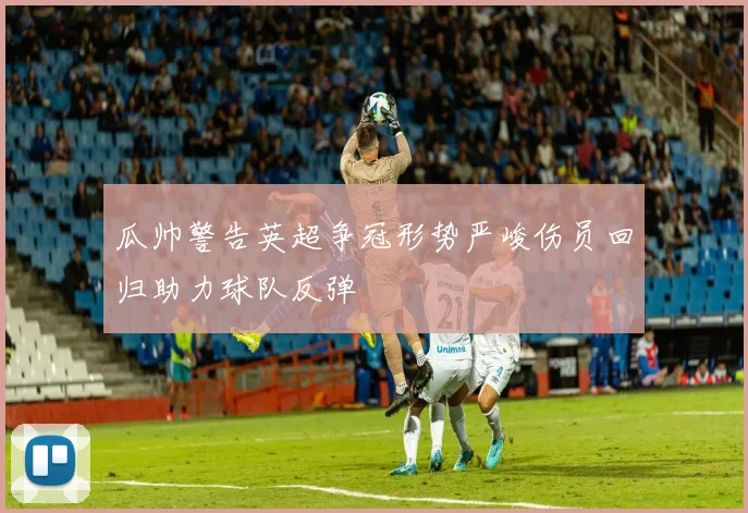 瓜帅警告英超争冠形势严峻伤员回归助力球队反弹