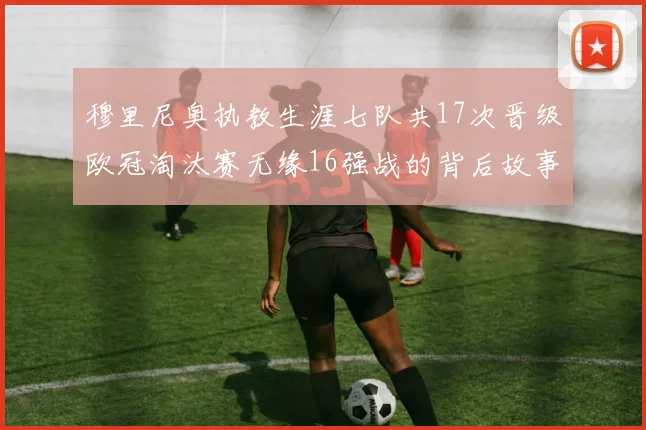 穆里尼奥执教生涯七队共17次晋级欧冠淘汰赛无缘16强战的背后故事