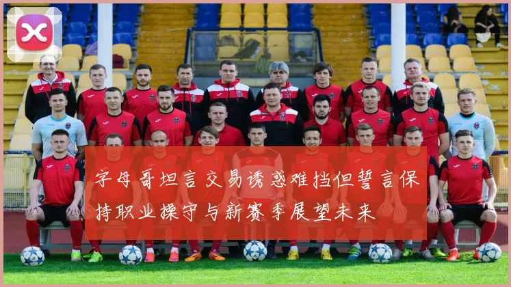 字母哥坦言交易诱惑难挡但誓言保持职业操守与新赛季展望未来