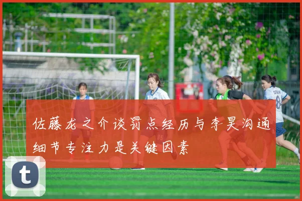 佐藤龙之介谈罚点经历与李昊沟通细节专注力是关键因素