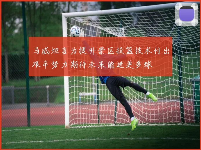 马威坦言为提升禁区投篮技术付出艰辛努力期待未来能进更多球