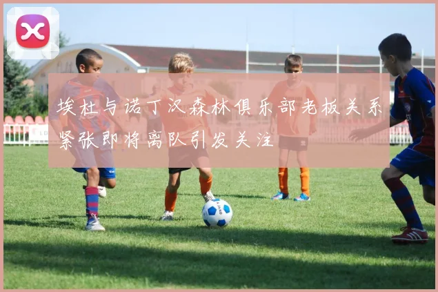 埃杜与诺丁汉森林俱乐部老板关系紧张即将离队引发关注