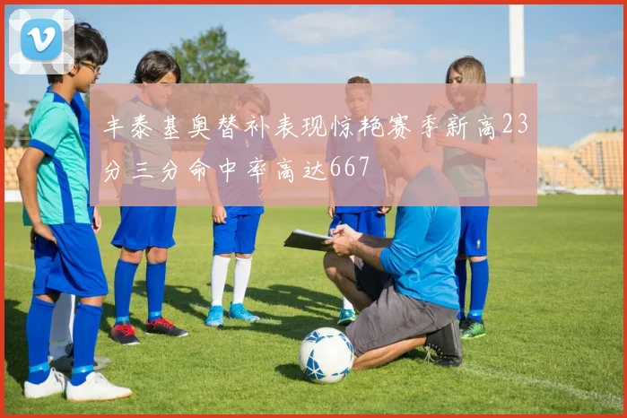 丰泰基奥替补表现惊艳赛季新高23分三分命中率高达667