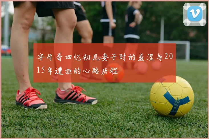 字母哥回忆初见妻子时的羞涩与2015年遭拒的心路历程