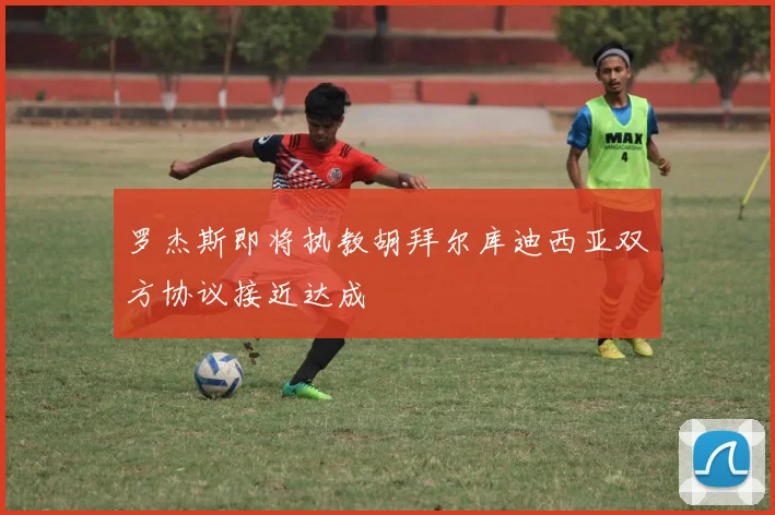罗杰斯即将执教胡拜尔库迪西亚双方协议接近达成
