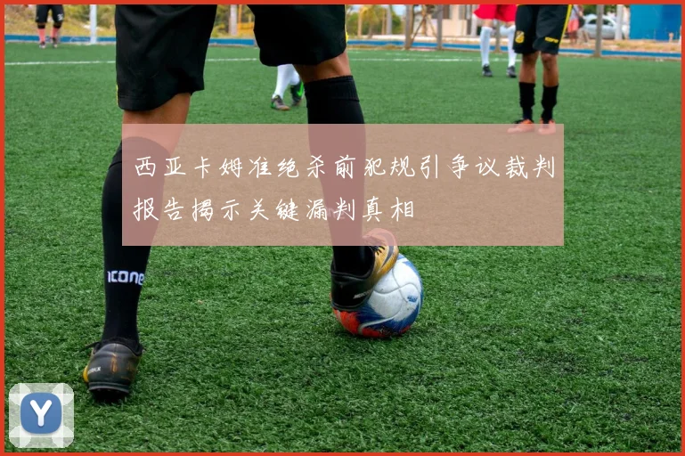 西亚卡姆准绝杀前犯规引争议裁判报告揭示关键漏判真相
