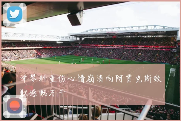 津琴科重伤心情崩溃向阿贾克斯致歉感慨万千