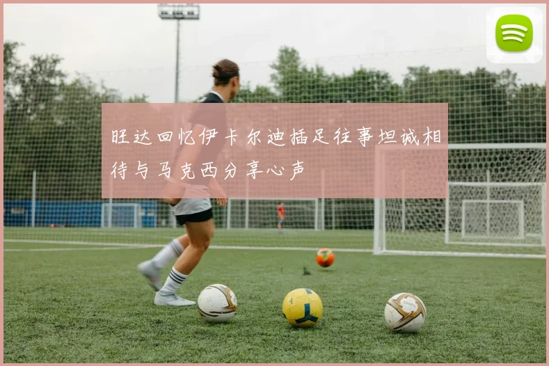旺达回忆伊卡尔迪插足往事坦诚相待与马克西分享心声