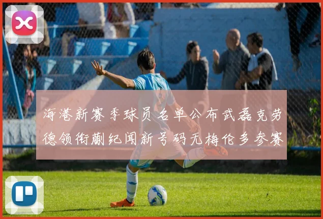 海港新赛季球员名单公布武磊克劳德领衔蒯纪闻新号码无梅伦多参赛