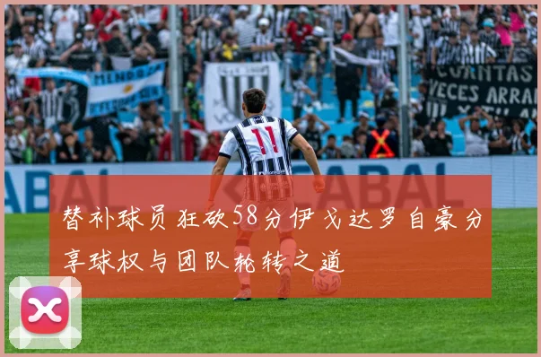 替补球员狂砍58分伊戈达罗自豪分享球权与团队轮转之道