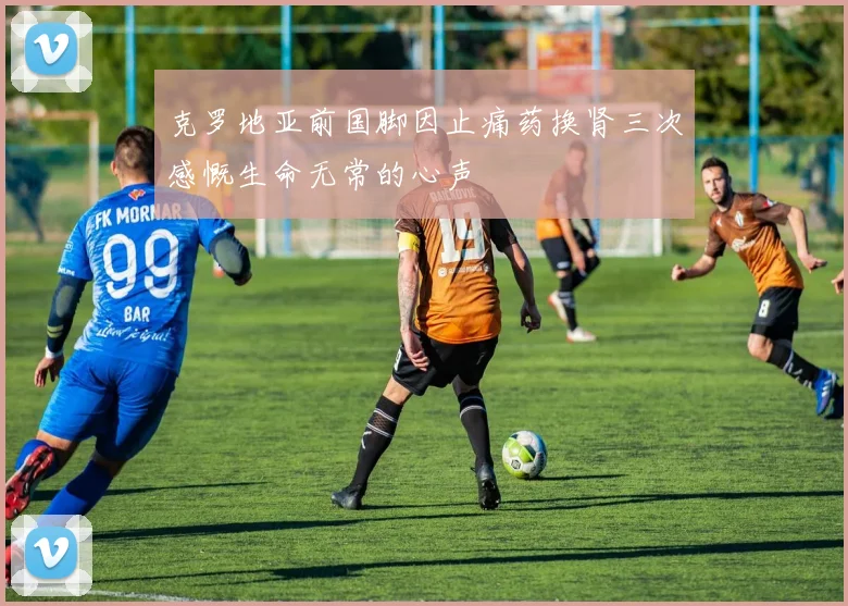 克罗地亚前国脚因止痛药换肾三次感慨生命无常的心声