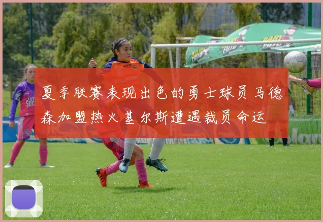 夏季联赛表现出色的勇士球员马德森加盟热火基尔斯遭遇裁员命运