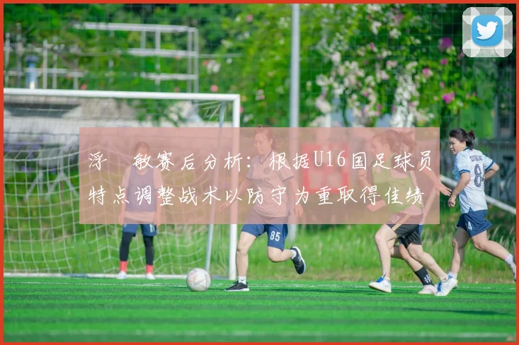 浮嶋敏赛后分析：根据U16国足球员特点调整战术以防守为重取得佳绩
