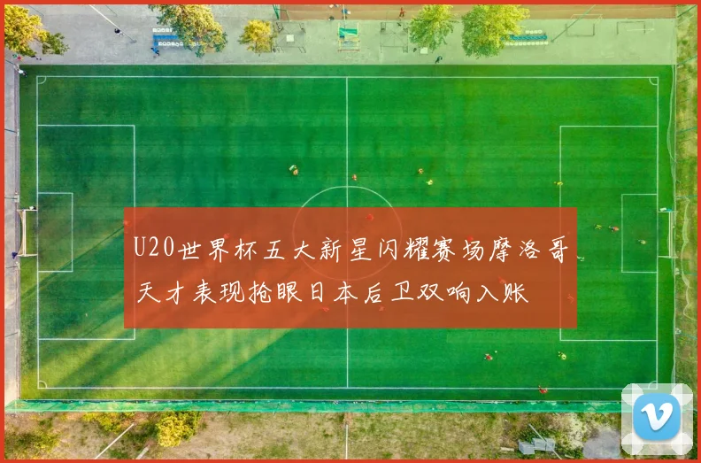 U20世界杯五大新星闪耀赛场摩洛哥天才表现抢眼日本后卫双响入账
